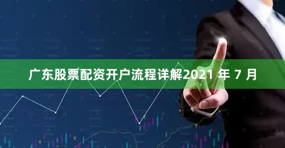 广东股票配资开户流程详解2021 年 7 月