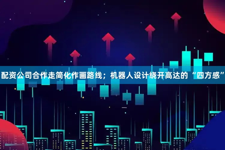 配资公司合作走简化作画路线；机器人设计绕开高达的 “四方感”
