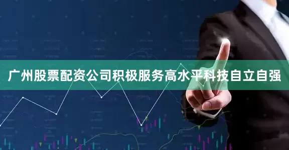 广州股票配资公司积极服务高水平科技自立自强