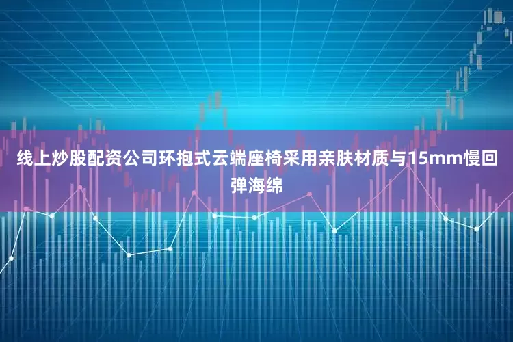 线上炒股配资公司环抱式云端座椅采用亲肤材质与15mm慢回弹海绵