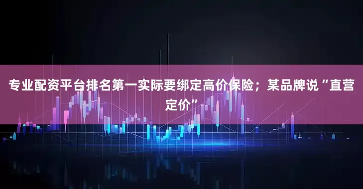 专业配资平台排名第一实际要绑定高价保险；某品牌说“直营定价”
